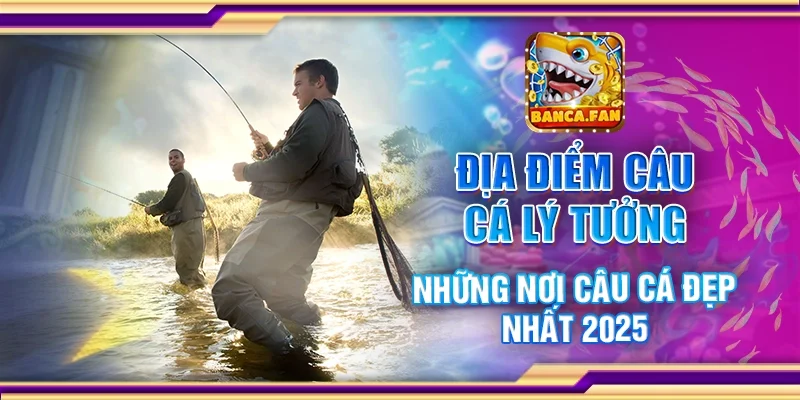 Địa Điểm Câu Cá Lý Tưởng – Những Nơi Câu Cá Đẹp Nhất 2025